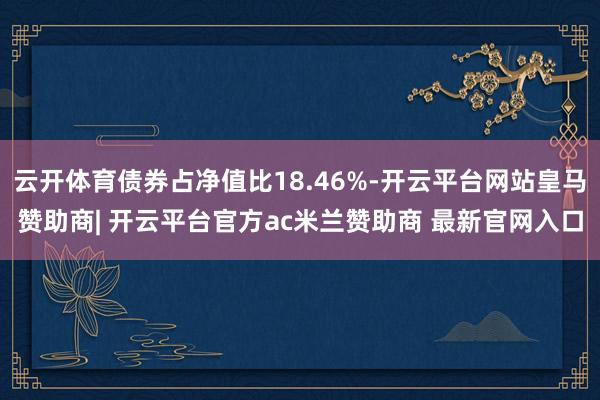 云开体育债券占净值比18.46%-开云平台网站皇马赞助商| 开云平台官方ac米兰赞助商 最新官网入口