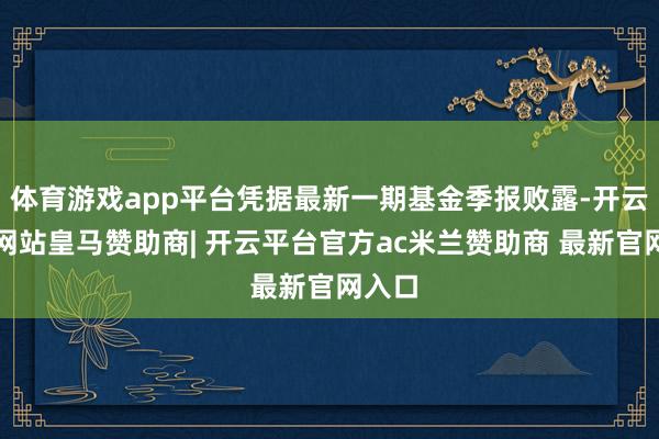 体育游戏app平台凭据最新一期基金季报败露-开云平台网站皇马赞助商| 开云平台官方ac米兰赞助商 最新官网入口