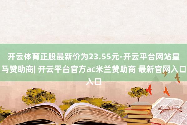 开云体育正股最新价为23.55元-开云平台网站皇马赞助商| 开云平台官方ac米兰赞助商 最新官网入口
