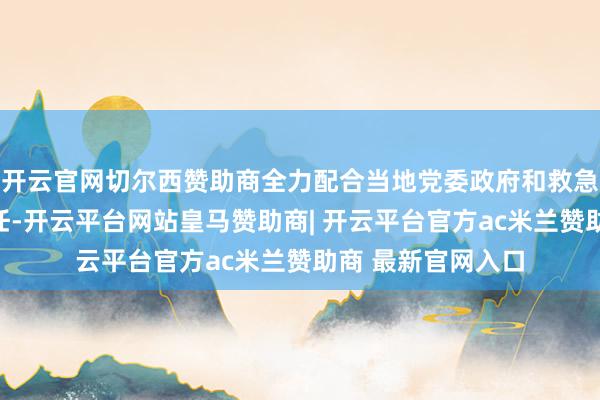 开云官网切尔西赞助商全力配合当地党委政府和救急经管部门开展责任-开云平台网站皇马赞助商| 开云平台官方ac米兰赞助商 最新官网入口