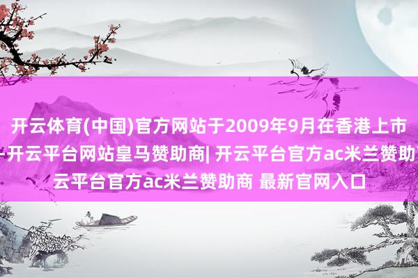 开云体育(中国)官方网站于2009年9月在香港上市（01099.HK）-开云平台网站皇马赞助商| 开云平台官方ac米兰赞助商 最新官网入口