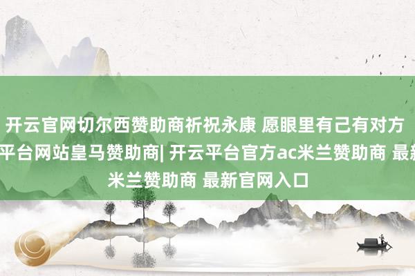 开云官网切尔西赞助商祈祝永康 愿眼里有己有对方 此证-开云平台网站皇马赞助商| 开云平台官方ac米兰赞助商 最新官网入口