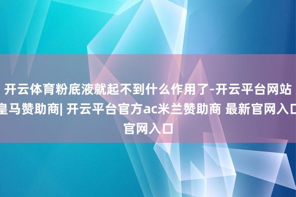 开云体育粉底液就起不到什么作用了-开云平台网站皇马赞助商| 开云平台官方ac米兰赞助商 最新官网入口