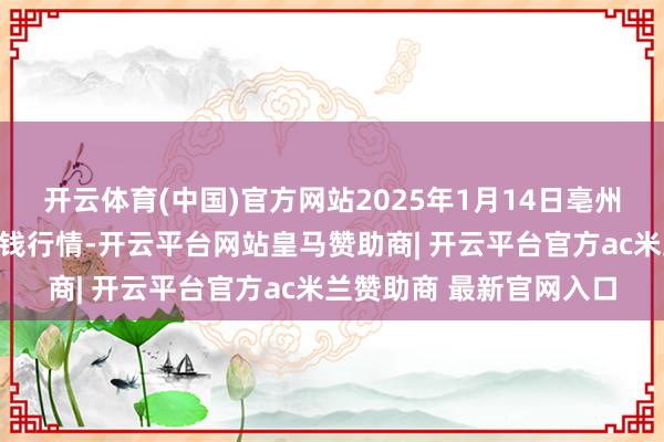 开云体育(中国)官方网站2025年1月14日亳州农居品有限背负公司价钱行情-开云平台网站皇马赞助商| 开云平台官方ac米兰赞助商 最新官网入口