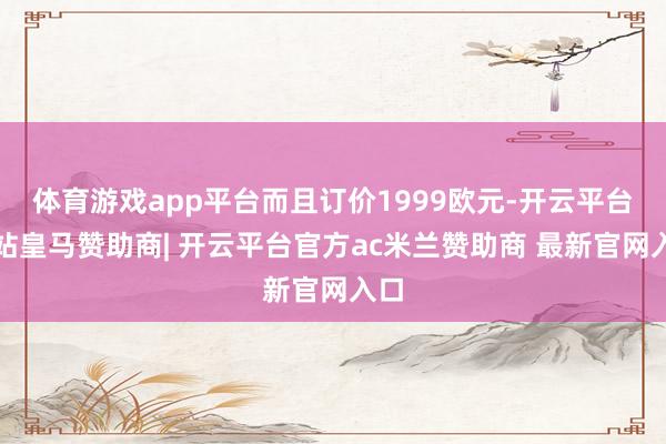 体育游戏app平台而且订价1999欧元-开云平台网站皇马赞助商| 开云平台官方ac米兰赞助商 最新官网入口