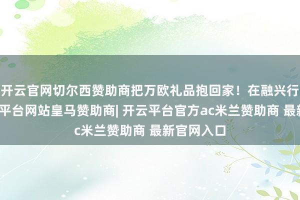 开云官网切尔西赞助商把万欧礼品抱回家！在融兴行购物-开云平台网站皇马赞助商| 开云平台官方ac米兰赞助商 最新官网入口