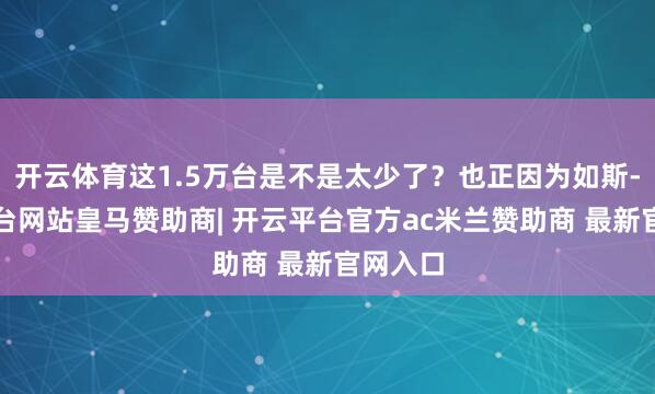 开云体育这1.5万台是不是太少了？也正因为如斯-开云平台网站皇马赞助商| 开云平台官方ac米兰赞助商 最新官网入口