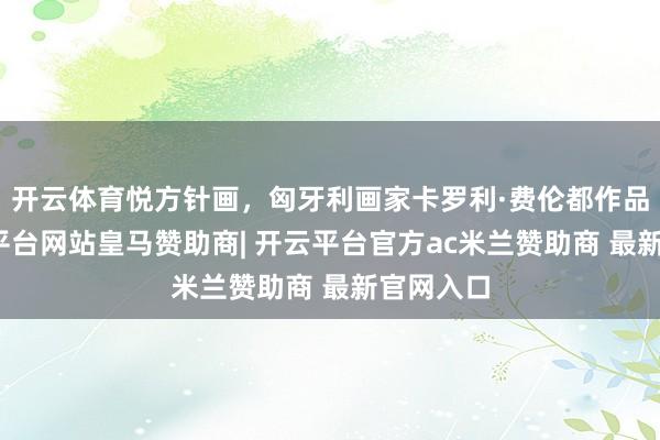 开云体育悦方针画,匈牙利画家卡罗利·费伦都作品赏-开云平台网站皇马赞助商| 开云平台官方ac米兰赞助商 最新官网入口
