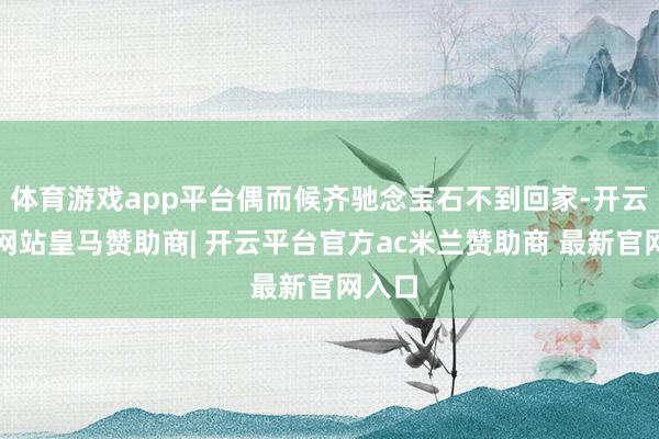 体育游戏app平台偶而候齐驰念宝石不到回家-开云平台网站皇马赞助商| 开云平台官方ac米兰赞助商 最新官网入口
