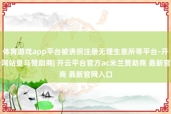 体育游戏app平台被诱拐注册无理生意所等平台-开云平台网站皇马赞助商| 开云平台官方ac米兰赞助商 最新官网入口