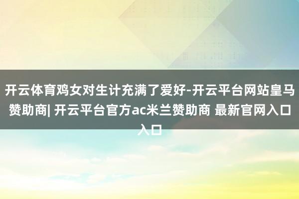 开云体育鸡女对生计充满了爱好-开云平台网站皇马赞助商| 开云平台官方ac米兰赞助商 最新官网入口