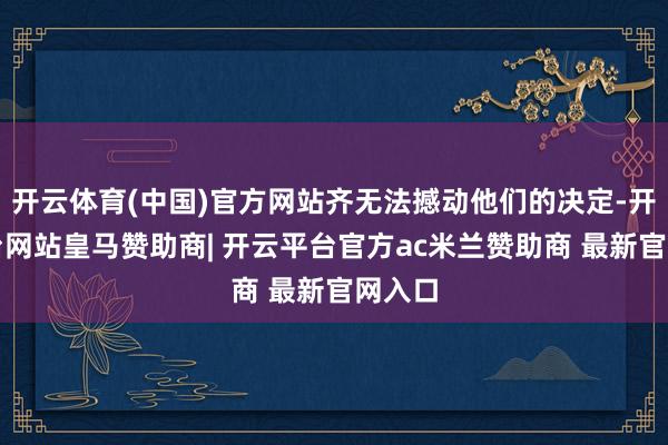 开云体育(中国)官方网站齐无法撼动他们的决定-开云平台网站皇马赞助商| 开云平台官方ac米兰赞助商 最新官网入口