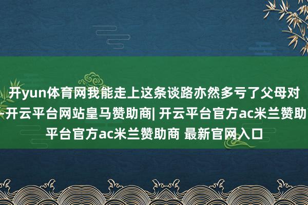 开yun体育网我能走上这条谈路亦然多亏了父母对我的复旧与包容-开云平台网站皇马赞助商| 开云平台官方ac米兰赞助商 最新官网入口