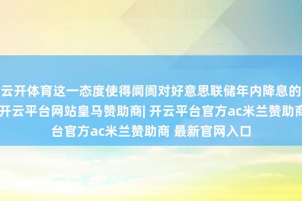 云开体育这一态度使得阛阓对好意思联储年内降息的预期有所推迟-开云平台网站皇马赞助商| 开云平台官方ac米兰赞助商 最新官网入口