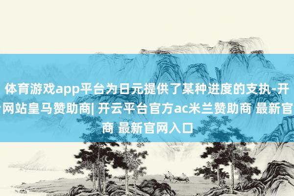 体育游戏app平台为日元提供了某种进度的支执-开云平台网站皇马赞助商| 开云平台官方ac米兰赞助商 最新官网入口