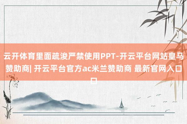 云开体育里面疏浚严禁使用PPT-开云平台网站皇马赞助商| 开云平台官方ac米兰赞助商 最新官网入口