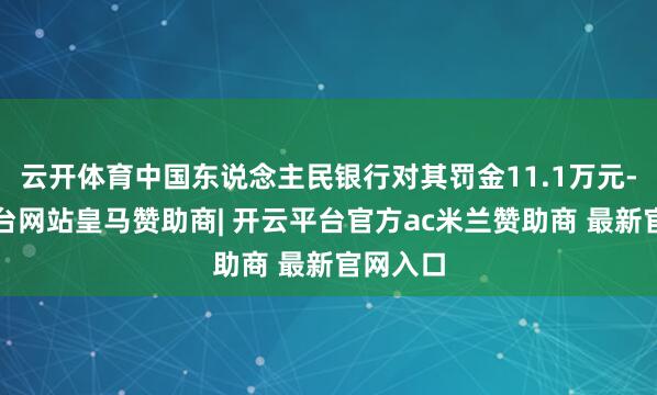 云开体育中国东说念主民银行对其罚金11.1万元-开云平台网站皇马赞助商| 开云平台官方ac米兰赞助商 最新官网入口