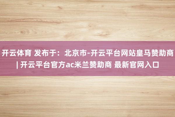 开云体育 发布于：北京市-开云平台网站皇马赞助商| 开云平台官方ac米兰赞助商 最新官网入口