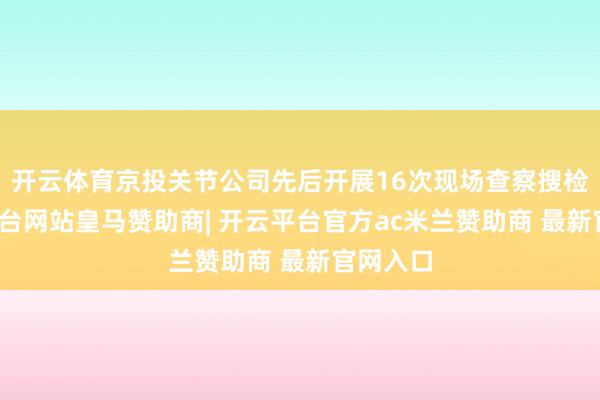 开云体育京投关节公司先后开展16次现场查察搜检-开云平台网站皇马赞助商| 开云平台官方ac米兰赞助商 最新官网入口