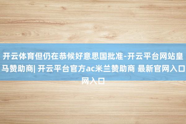 开云体育但仍在恭候好意思国批准-开云平台网站皇马赞助商| 开云平台官方ac米兰赞助商 最新官网入口