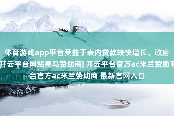 体育游戏app平台受益于表内贷款较快增长、政府债券加速刊行-开云平台网站皇马赞助商| 开云平台官方ac米兰赞助商 最新官网入口
