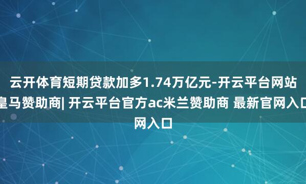 云开体育短期贷款加多1.74万亿元-开云平台网站皇马赞助商| 开云平台官方ac米兰赞助商 最新官网入口