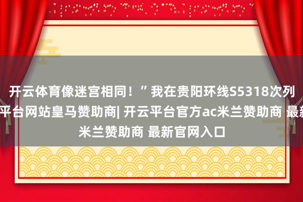 开云体育像迷宫相同!”我在贵阳环线S5318次列车上-开云平台网站皇马赞助商| 开云平台官方ac米兰赞助商 最新官网入口