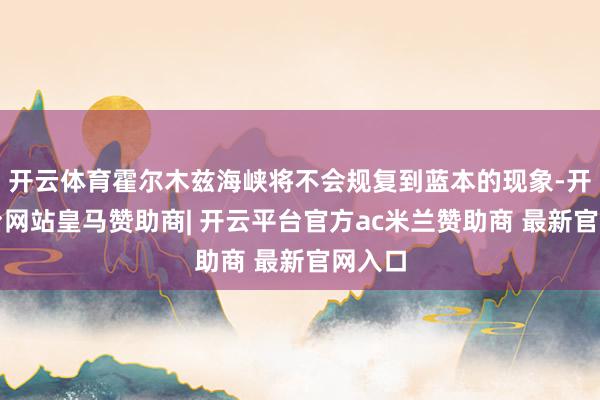 开云体育霍尔木兹海峡将不会规复到蓝本的现象-开云平台网站皇马赞助商| 开云平台官方ac米兰赞助商 最新官网入口