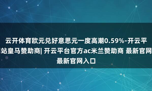 云开体育欧元兑好意思元一度高潮0.59%-开云平台网站皇马赞助商| 开云平台官方ac米兰赞助商 最新官网入口