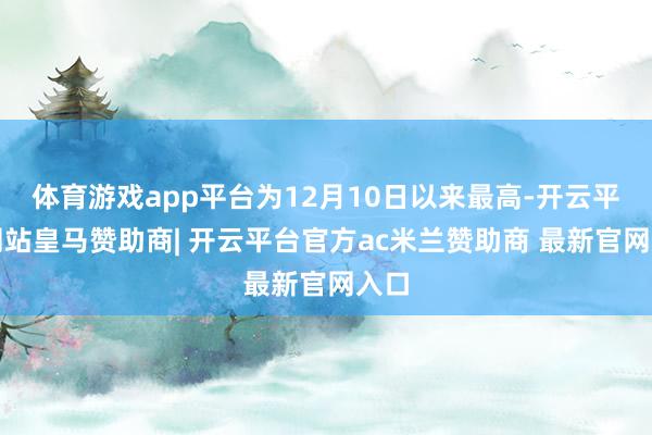 体育游戏app平台为12月10日以来最高-开云平台网站皇马赞助商| 开云平台官方ac米兰赞助商 最新官网入口