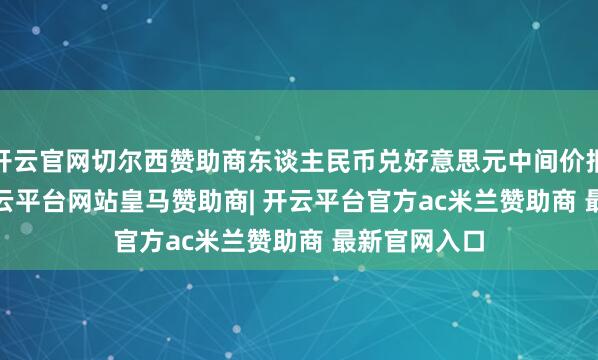 开云官网切尔西赞助商东谈主民币兑好意思元中间价报7.1717-开云平台网站皇马赞助商| 开云平台官方ac米兰赞助商 最新官网入口
