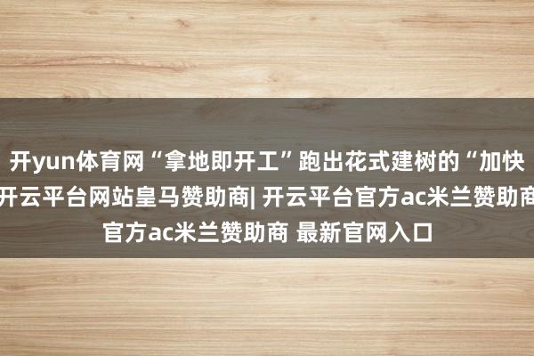 开yun体育网“拿地即开工”跑出花式建树的“加快度”；在淄博-开云平台网站皇马赞助商| 开云平台官方ac米兰赞助商 最新官网入口