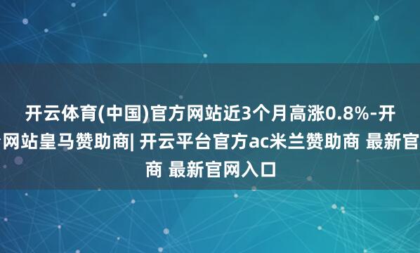 开云体育(中国)官方网站近3个月高涨0.8%-开云平台网站皇马赞助商| 开云平台官方ac米兰赞助商 最新官网入口