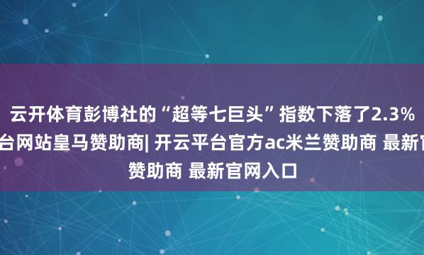 云开体育彭博社的“超等七巨头”指数下落了2.3%-开云平台网站皇马赞助商| 开云平台官方ac米兰赞助商 最新官网入口