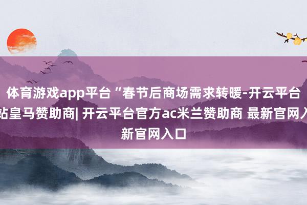 体育游戏app平台“春节后商场需求转暖-开云平台网站皇马赞助商| 开云平台官方ac米兰赞助商 最新官网入口