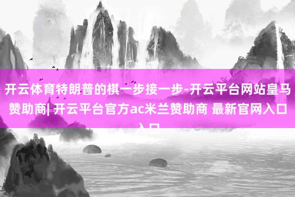 开云体育特朗普的棋一步接一步-开云平台网站皇马赞助商| 开云平台官方ac米兰赞助商 最新官网入口