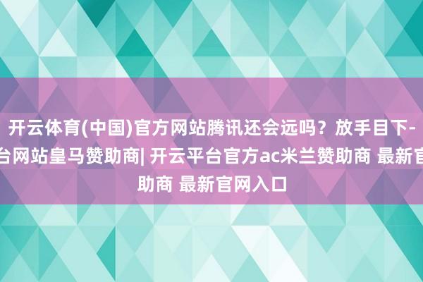 开云体育(中国)官方网站腾讯还会远吗？放手目下-开云平台网站皇马赞助商| 开云平台官方ac米兰赞助商 最新官网入口