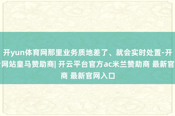 开yun体育网那里业务质地差了、就会实时处置-开云平台网站皇马赞助商| 开云平台官方ac米兰赞助商 最新官网入口