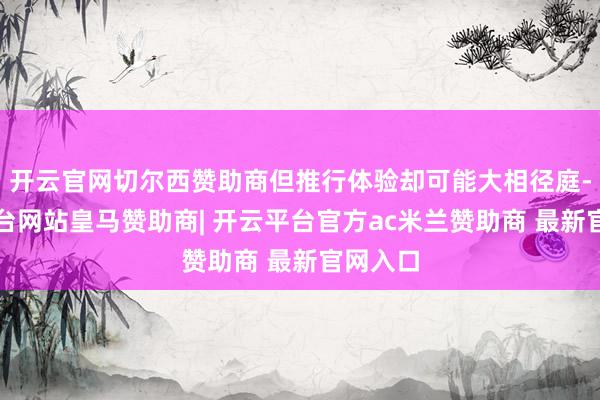 开云官网切尔西赞助商但推行体验却可能大相径庭-开云平台网站皇马赞助商| 开云平台官方ac米兰赞助商 最新官网入口