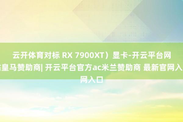云开体育对标 RX 7900XT）显卡-开云平台网站皇马赞助商| 开云平台官方ac米兰赞助商 最新官网入口