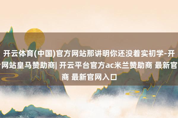 开云体育(中国)官方网站那讲明你还没着实初学-开云平台网站皇马赞助商| 开云平台官方ac米兰赞助商 最新官网入口
