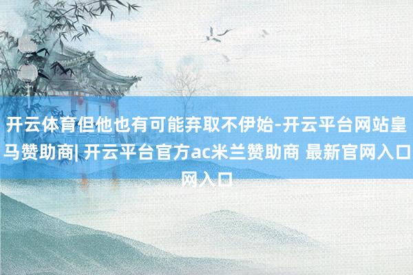 开云体育但他也有可能弃取不伊始-开云平台网站皇马赞助商| 开云平台官方ac米兰赞助商 最新官网入口