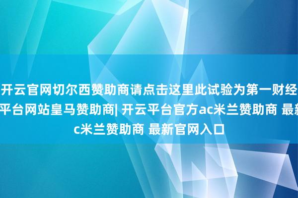 开云官网切尔西赞助商请点击这里此试验为第一财经原创-开云平台网站皇马赞助商| 开云平台官方ac米兰赞助商 最新官网入口