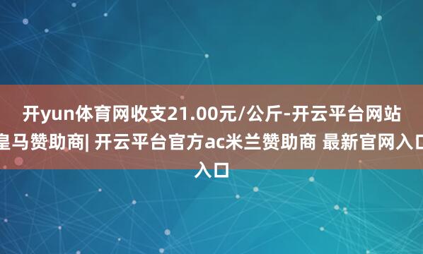 开yun体育网收支21.00元/公斤-开云平台网站皇马赞助商| 开云平台官方ac米兰赞助商 最新官网入口