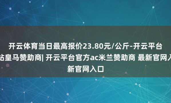 开云体育当日最高报价23.80元/公斤-开云平台网站皇马赞助商| 开云平台官方ac米兰赞助商 最新官网入口