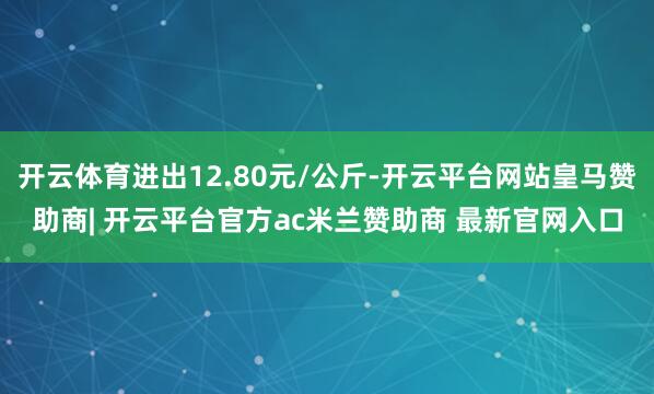 开云体育进出12.80元/公斤-开云平台网站皇马赞助商| 开云平台官方ac米兰赞助商 最新官网入口