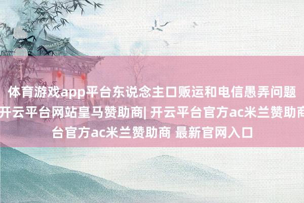 体育游戏app平台东说念主口贩运和电信愚弄问题备受海外时势-开云平台网站皇马赞助商| 开云平台官方ac米兰赞助商 最新官网入口