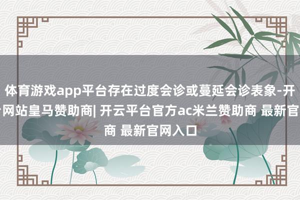体育游戏app平台存在过度会诊或蔓延会诊表象-开云平台网站皇马赞助商| 开云平台官方ac米兰赞助商 最新官网入口