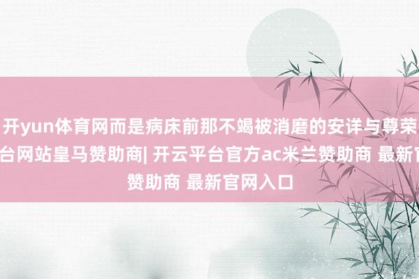 开yun体育网而是病床前那不竭被消磨的安详与尊荣-开云平台网站皇马赞助商| 开云平台官方ac米兰赞助商 最新官网入口