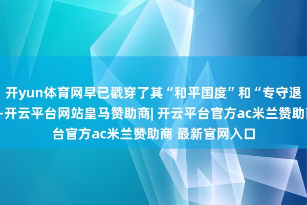 开yun体育网早已戳穿了其“和平国度”和“专守退缩”的自我标榜-开云平台网站皇马赞助商| 开云平台官方ac米兰赞助商 最新官网入口